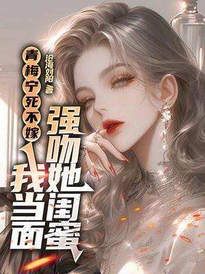 青梅宁死不嫁,我当面强吻她闺蜜 青梅宁死不嫁,我当面强吻她闺蜜